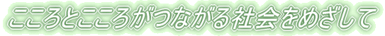 こころとこころがつながる社会をめざして